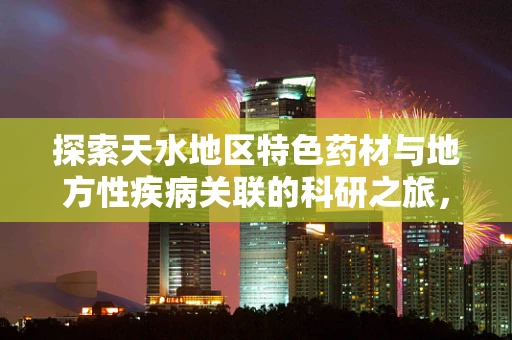 探索天水地区特色药材与地方性疾病关联的科研之旅，如何天水独特的地理环境影响了当地药材的分布与药效？
