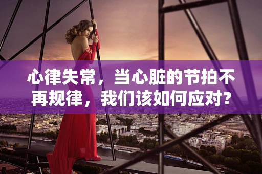 心律失常，当心脏的节拍不再规律，我们该如何应对？