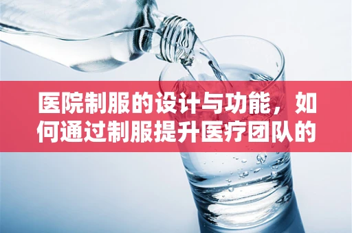 医院制服的设计与功能，如何通过制服提升医疗团队的工作效率与患者信任？