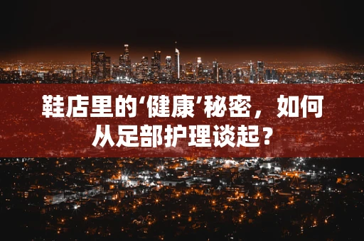 鞋店里的‘健康’秘密，如何从足部护理谈起？