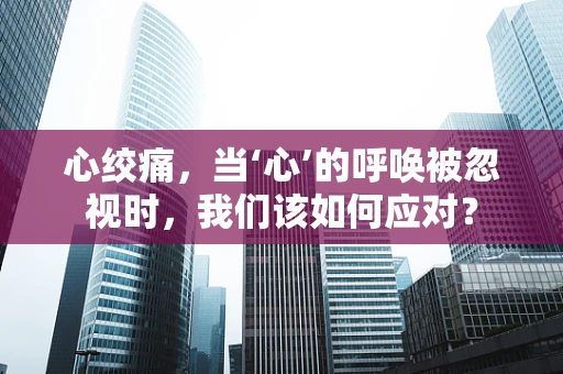 心绞痛，当‘心’的呼唤被忽视时，我们该如何应对？
