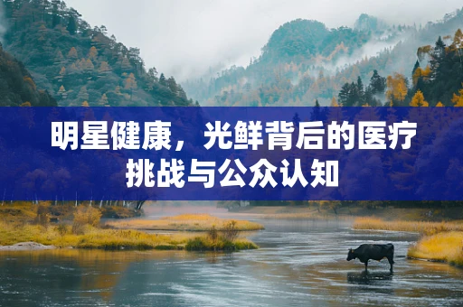 明星健康，光鲜背后的医疗挑战与公众认知