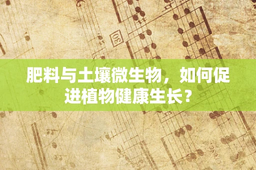 肥料与土壤微生物，如何促进植物健康生长？