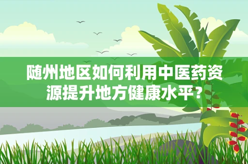 随州地区如何利用中医药资源提升地方健康水平？