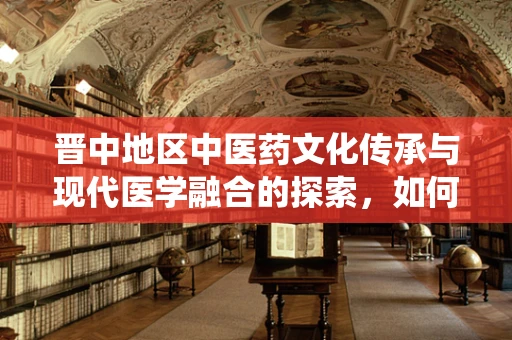 晋中地区中医药文化传承与现代医学融合的探索，如何平衡传统与创新的边界？