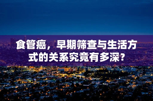 食管癌，早期筛查与生活方式的关系究竟有多深？