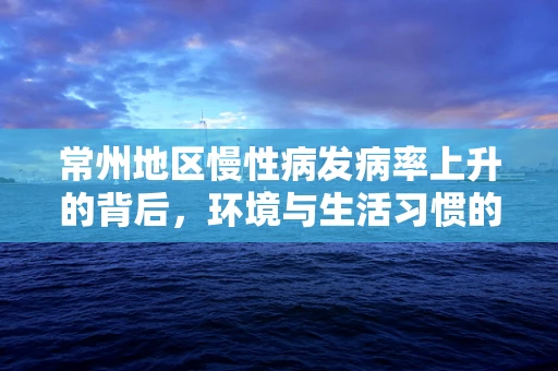 常州地区慢性病发病率上升的背后，环境与生活习惯的双重影响？