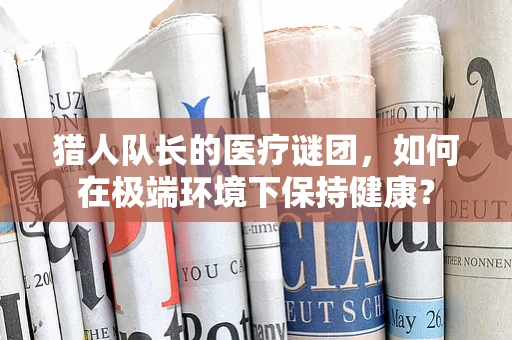猎人队长的医疗谜团，如何在极端环境下保持健康？