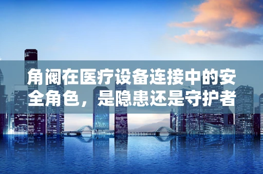 角阀在医疗设备连接中的安全角色，是隐患还是守护者？