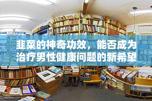 韭菜的神奇功效，能否成为治疗男性健康问题的新希望？