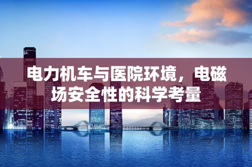 电力机车与医院环境，电磁场安全性的科学考量