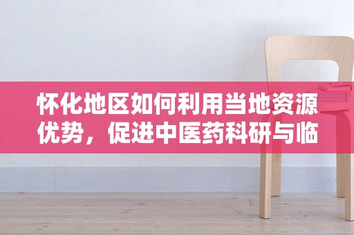怀化地区如何利用当地资源优势，促进中医药科研与临床的融合发展？