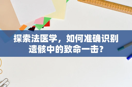 探索法医学，如何准确识别遗骸中的致命一击？