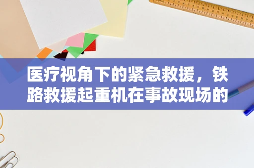 医疗视角下的紧急救援，铁路救援起重机在事故现场的医疗物资快速部署