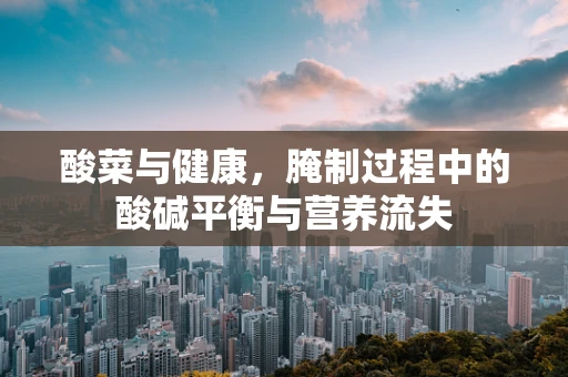 酸菜与健康，腌制过程中的酸碱平衡与营养流失