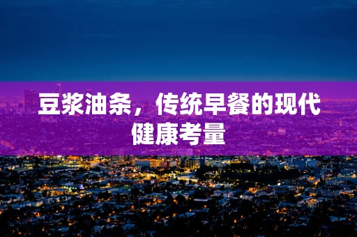 豆浆油条，传统早餐的现代健康考量