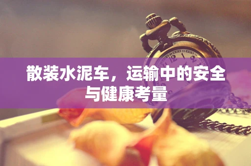 散装水泥车，运输中的安全与健康考量