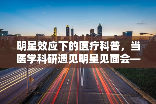 明星效应下的医疗科普，当医学科研遇见明星见面会——如何平衡公众吸引力与科学严谨？