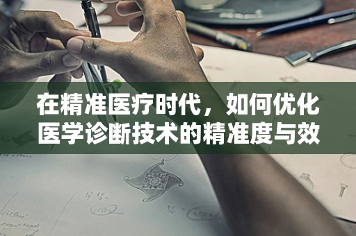 在精准医疗时代，如何优化医学诊断技术的精准度与效率？