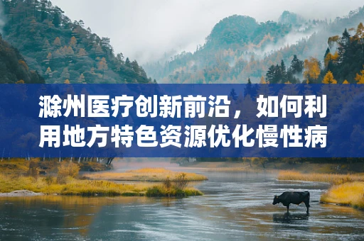滁州医疗创新前沿，如何利用地方特色资源优化慢性病管理？