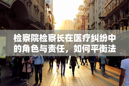 检察院检察长在医疗纠纷中的角色与责任，如何平衡法律与医学的边界？