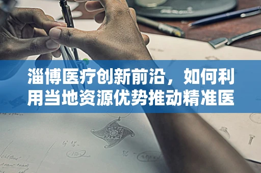 淄博医疗创新前沿，如何利用当地资源优势推动精准医疗发展？