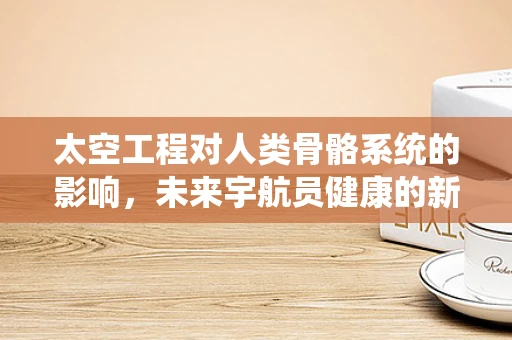 太空工程对人类骨骼系统的影响，未来宇航员健康的新挑战？