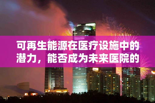 可再生能源在医疗设施中的潜力，能否成为未来医院的动力之源？