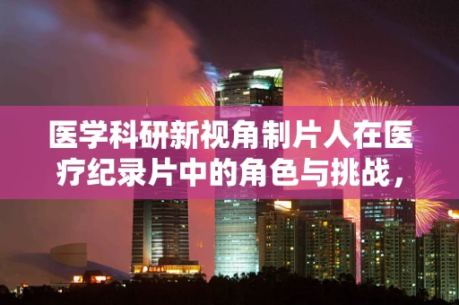 医学科研新视角制片人在医疗纪录片中的角色与挑战，如何平衡真实与戏剧性？