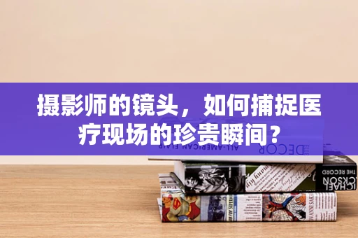 摄影师的镜头，如何捕捉医疗现场的珍贵瞬间？