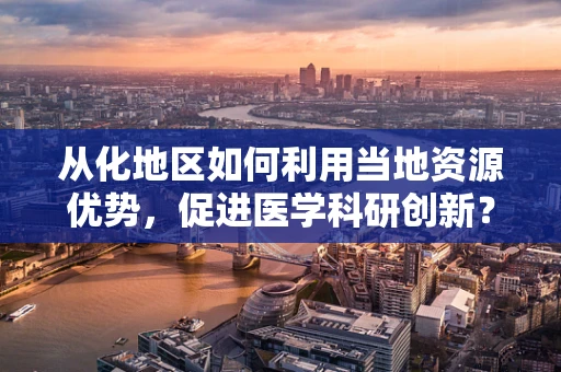 从化地区如何利用当地资源优势，促进医学科研创新？