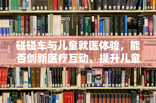 碰碰车与儿童就医体验，能否创新医疗互动，提升儿童治疗依从性？