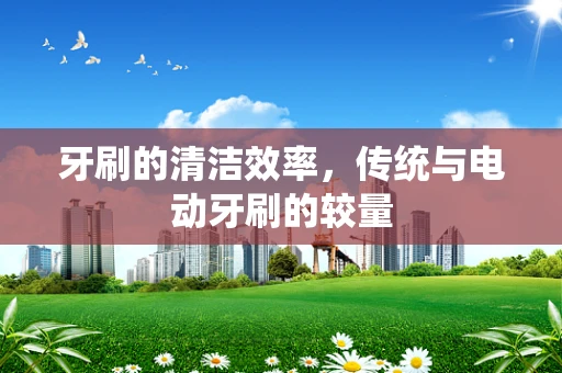 牙刷的清洁效率，传统与电动牙刷的较量