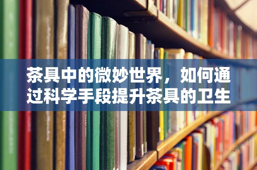 茶具中的微妙世界，如何通过科学手段提升茶具的卫生与健康效益？