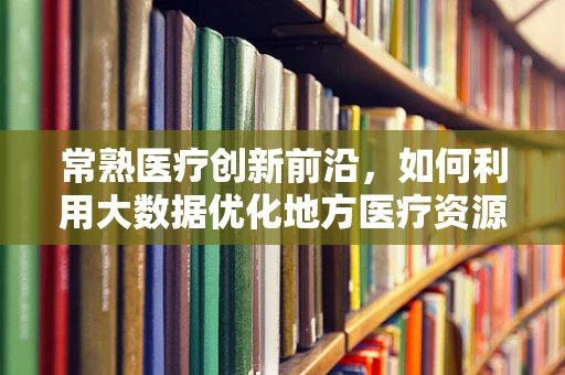 常熟医疗创新前沿，如何利用大数据优化地方医疗资源分配？