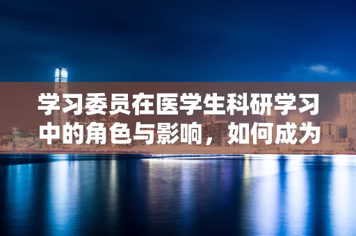 学习委员在医学生科研学习中的角色与影响，如何成为科研路上的领航者？