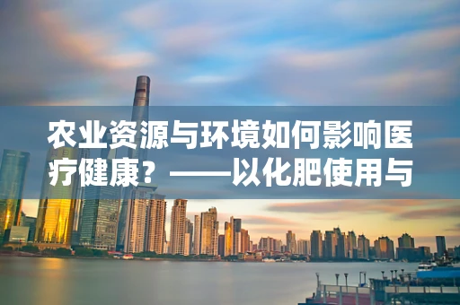 农业资源与环境如何影响医疗健康？——以化肥使用与土壤重金属污染为例