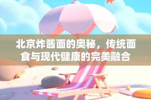 北京炸酱面的奥秘，传统面食与现代健康的完美融合