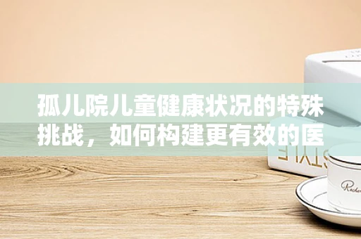 孤儿院儿童健康状况的特殊挑战，如何构建更有效的医疗支持体系？