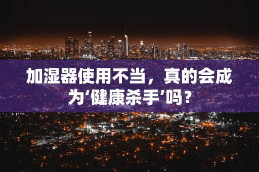 加湿器使用不当，真的会成为‘健康杀手’吗？