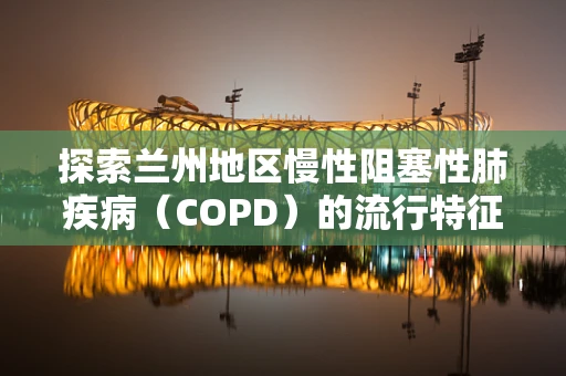 探索兰州地区慢性阻塞性肺疾病（COPD）的流行特征与影响因素