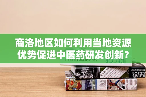 商洛地区如何利用当地资源优势促进中医药研发创新？