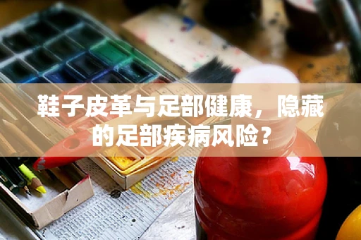 鞋子皮革与足部健康，隐藏的足部疾病风险？