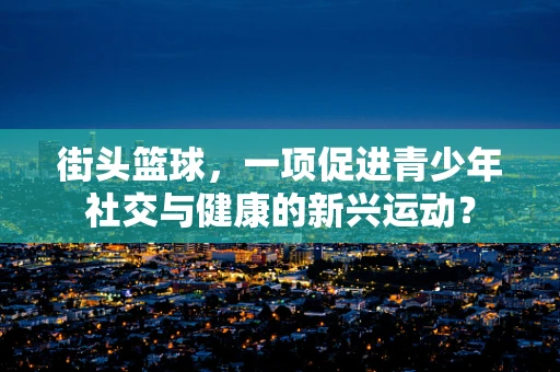 街头篮球，一项促进青少年社交与健康的新兴运动？
