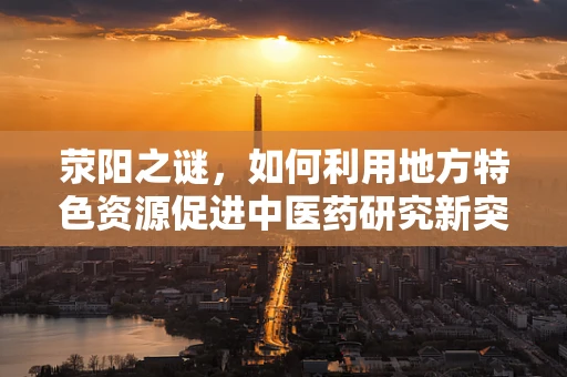 荥阳之谜，如何利用地方特色资源促进中医药研究新突破？