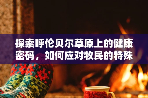 探索呼伦贝尔草原上的健康密码，如何应对牧民的特殊健康挑战？