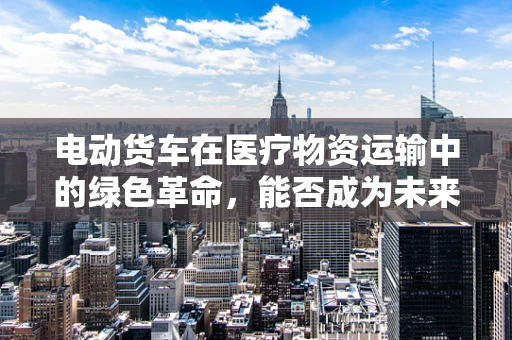 电动货车在医疗物资运输中的绿色革命，能否成为未来医院的新宠？