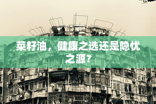 菜籽油，健康之选还是隐忧之源？