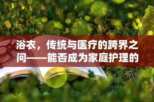 浴衣，传统与医疗的跨界之问——能否成为家庭护理的便捷新选择？