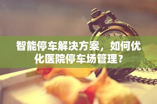 智能停车解决方案，如何优化医院停车场管理？